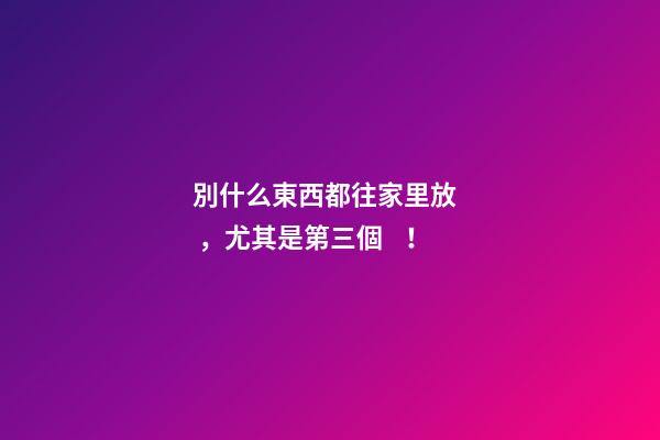 別什么東西都往家里放，尤其是第三個！